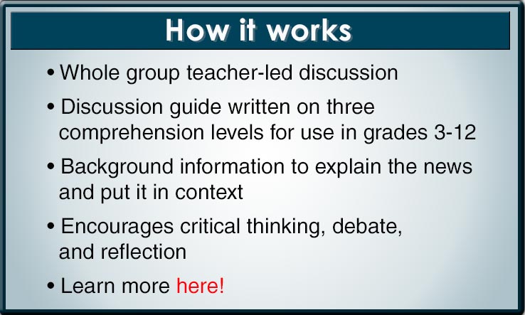 How NewsCurrents Works: Whole group teacher-led discussion; Discussion guide written on three comprehension levels for use in grades 3-12; Background information to explain the news and put it in context; Encourages critical thinking, debate, and reflection;: