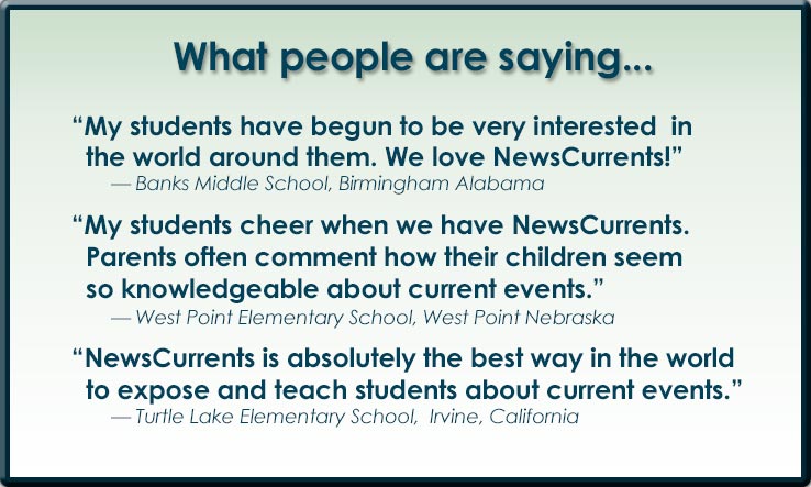 What people are saying about NewsCurrents: 'My students have begun to be very interested in the world around them. We love NewsCurrents.' 'My students cheer when we have NewsCurrents. Parents often comment how their children seem so knowledgeable about current events.' 'NewsCurrents is absolutely the best way in the world to expose and teach students about current events.:
